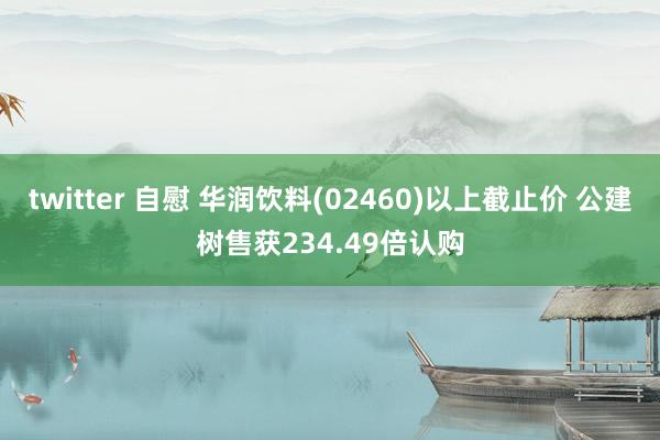 twitter 自慰 华润饮料(02460)以上截止价 公建树售获234.49倍认购