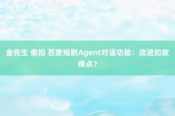 金先生 偷拍 百度短剧Agent对话功能：改进如故痒点？