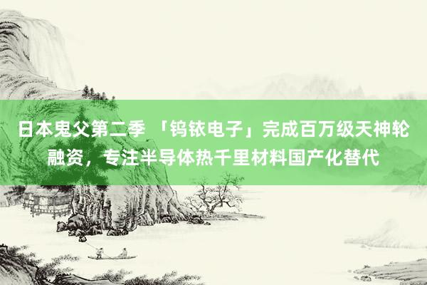 日本鬼父第二季 「钨铱电子」完成百万级天神轮融资，专注半导体热千里材料国产化替代