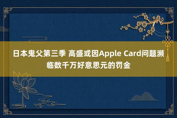 日本鬼父第三季 高盛或因Apple Card问题濒临数千万好意思元的罚金