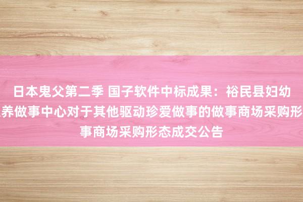 日本鬼父第二季 国子软件中标成果：裕民县妇幼保健权术生养做事中心对于其他驱动珍爱做事的做事商场采购形态成交公告