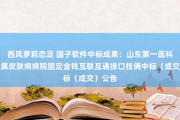 西风萝莉恋足 国子软件中标成果：山东第一医科大学附属皮肤病病院固定金钱互联互通接口技俩中标（成交）公告