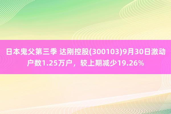 日本鬼父第三季 达刚控股(300103)9月30日激动户数1.25万户，较上期减少19.26%