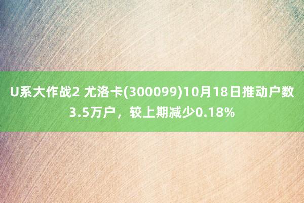 U系大作战2 尤洛卡(300099)10月18日推动户数3.5万户，较上期减少0.18%