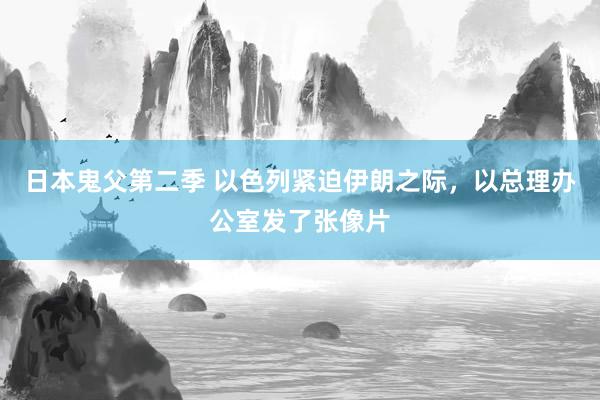 日本鬼父第二季 以色列紧迫伊朗之际，以总理办公室发了张像片