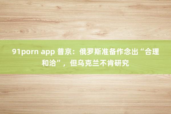 91porn app 普京：俄罗斯准备作念出“合理和洽”，但乌克兰不肯研究