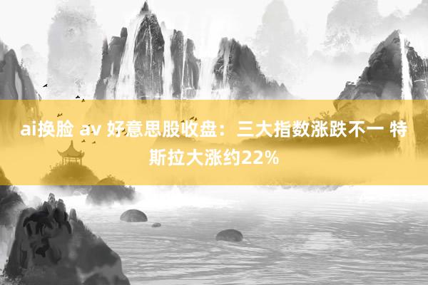 ai换脸 av 好意思股收盘：三大指数涨跌不一 特斯拉大涨约22%