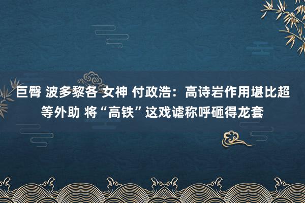 巨臀 波多黎各 女神 付政浩：高诗岩作用堪比超等外助 将“高铁”这戏谑称呼砸得龙套