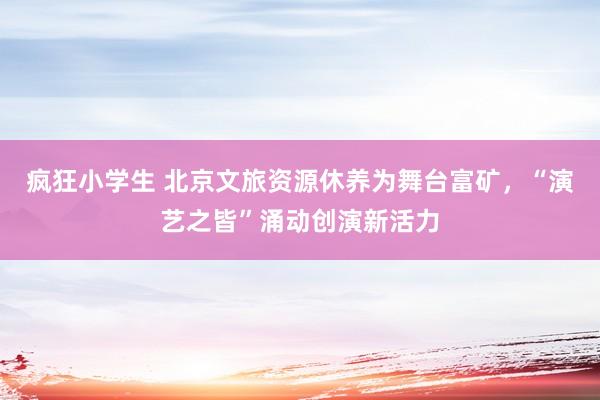 疯狂小学生 北京文旅资源休养为舞台富矿，“演艺之皆”涌动创演新活力