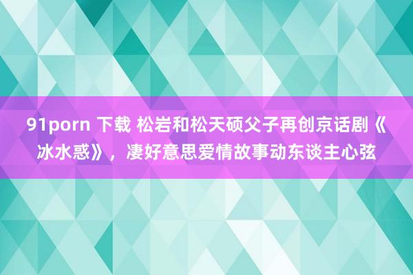 91porn 下载 松岩和松天硕父子再创京话剧《冰水惑》，凄好意思爱情故事动东谈主心弦