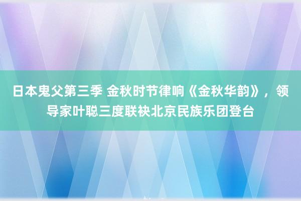 日本鬼父第三季 金秋时节律响《金秋华韵》，领导家叶聪三度联袂北京民族乐团登台