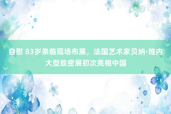 自慰 83岁亲临现场布展，法国艺术家贝纳·维内大型致密展初次亮相中国