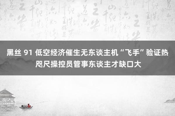 黑丝 91 低空经济催生无东谈主机“飞手”验证热 咫尺操控员管事东谈主才缺口大