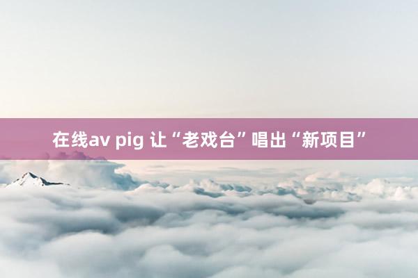 在线av pig 让“老戏台”唱出“新项目”