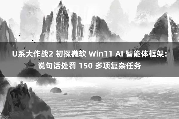 U系大作战2 初探微软 Win11 AI 智能体框架：说句话处罚 150 多项复杂任务