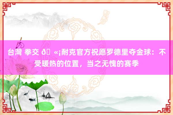 台灣 拳交 🫡耐克官方祝愿罗德里夺金球：不受暖热的位置，当之无愧的赛季