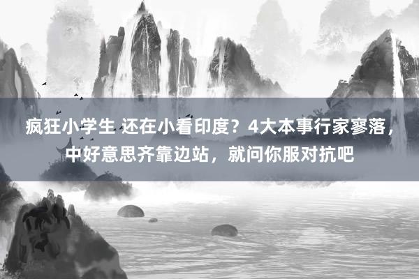 疯狂小学生 还在小看印度？4大本事行家寥落，中好意思齐靠边站，就问你服对抗吧