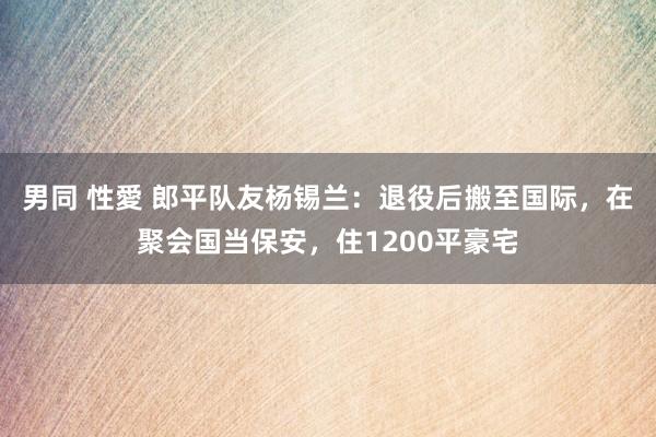 男同 性愛 郎平队友杨锡兰：退役后搬至国际，在聚会国当保安，住1200平豪宅