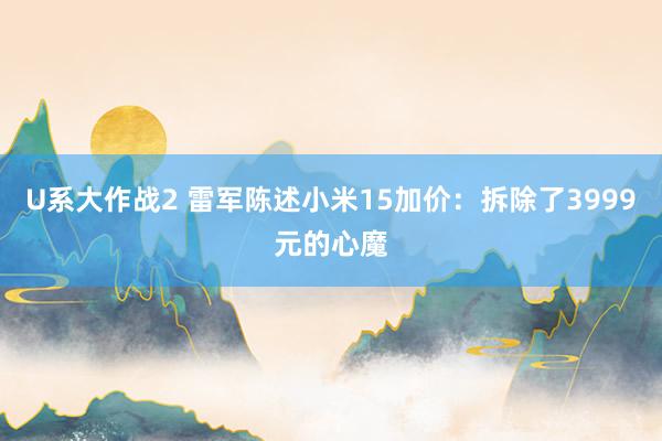 U系大作战2 雷军陈述小米15加价：拆除了3999元的心魔