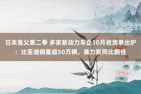 日本鬼父第二季 多家新动力车企10月收货单出炉：比亚迪销量超50万辆，赛力斯同比翻倍