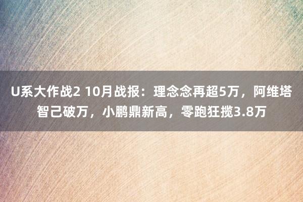 U系大作战2 10月战报：理念念再超5万，阿维塔智己破万，小鹏鼎新高，零跑狂揽3.8万