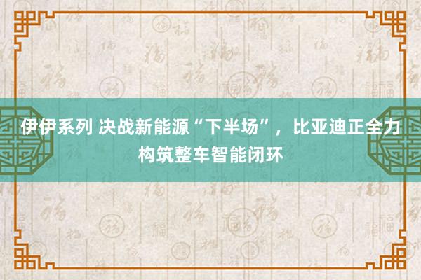 伊伊系列 决战新能源“下半场”，比亚迪正全力构筑整车智能闭环