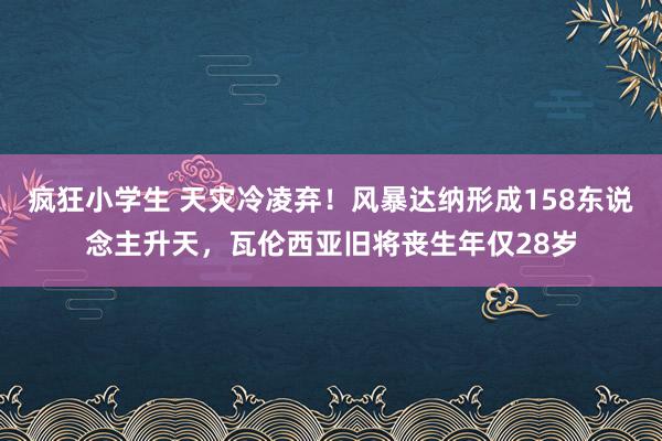 疯狂小学生 天灾冷凌弃！风暴达纳形成158东说念主升天，瓦伦西亚旧将丧生年仅28岁