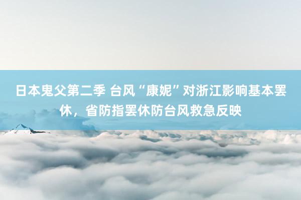 日本鬼父第二季 台风“康妮”对浙江影响基本罢休，省防指罢休防台风救急反映