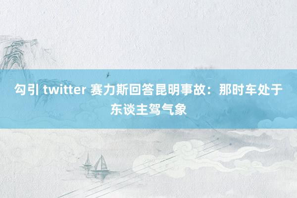 勾引 twitter 赛力斯回答昆明事故：那时车处于东谈主驾气象