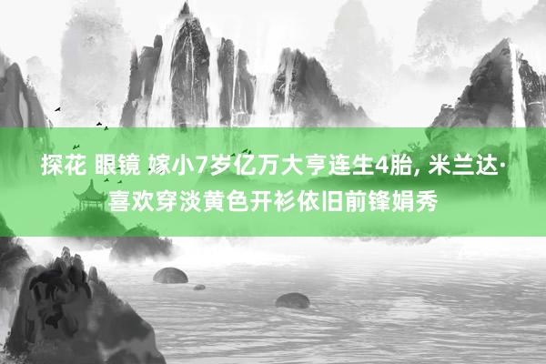 探花 眼镜 嫁小7岁亿万大亨连生4胎， 米兰达·喜欢穿淡黄色开衫依旧前锋娟秀