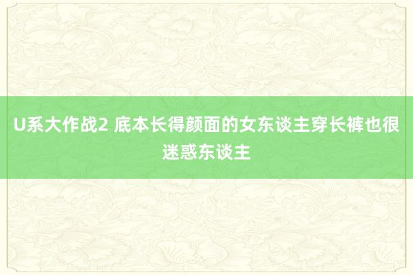 U系大作战2 底本长得颜面的女东谈主穿长裤也很迷惑东谈主