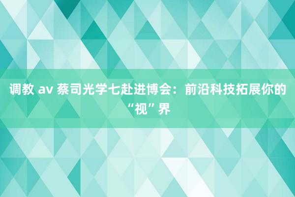 调教 av 蔡司光学七赴进博会：前沿科技拓展你的“视”界