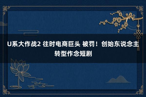 U系大作战2 往时电商巨头 被罚！创始东说念主转型作念短剧