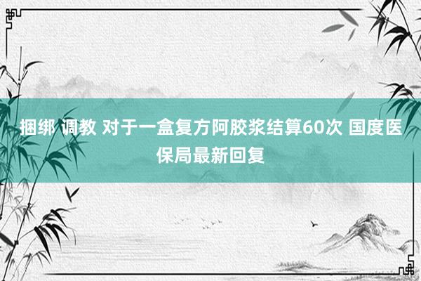 捆绑 调教 对于一盒复方阿胶浆结算60次 国度医保局最新回复