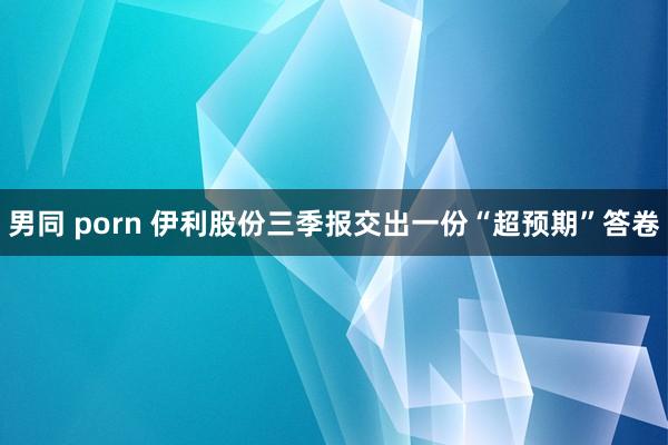 男同 porn 伊利股份三季报交出一份“超预期”答卷