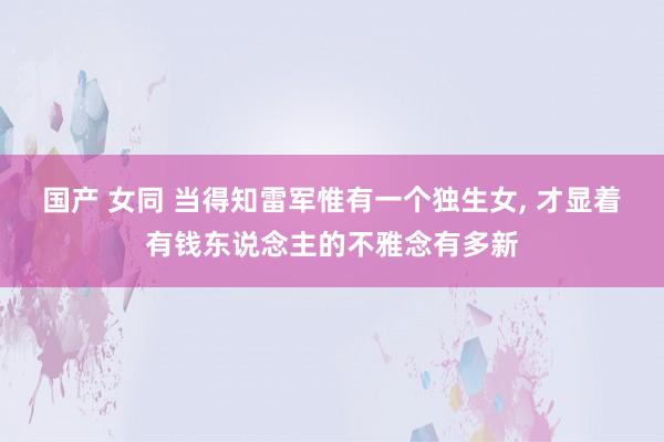 国产 女同 当得知雷军惟有一个独生女， 才显着有钱东说念主的不雅念有多新