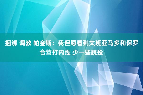 捆绑 调教 帕金斯：我但愿看到文班亚马多和保罗合营打内线 少一些跳投