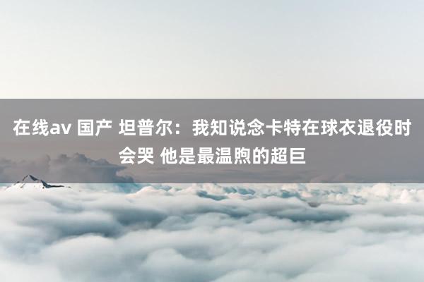 在线av 国产 坦普尔：我知说念卡特在球衣退役时会哭 他是最温煦的超巨