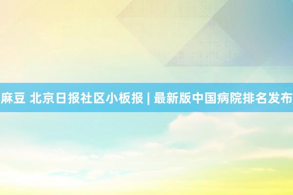 麻豆 北京日报社区小板报 | 最新版中国病院排名发布