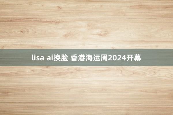 lisa ai换脸 香港海运周2024开幕