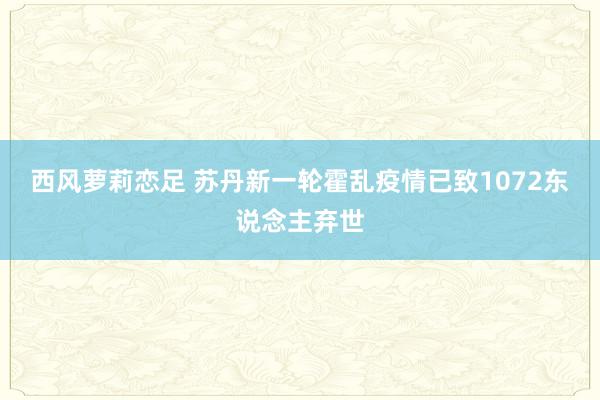 西风萝莉恋足 苏丹新一轮霍乱疫情已致1072东说念主弃世