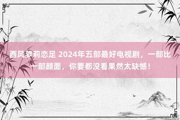 西风萝莉恋足 2024年五部最好电视剧，一部比一部颜面，你要都没看果然太缺憾！