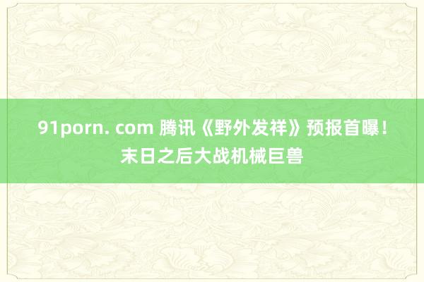 91porn. com 腾讯《野外发祥》预报首曝！末日之后大战机械巨兽