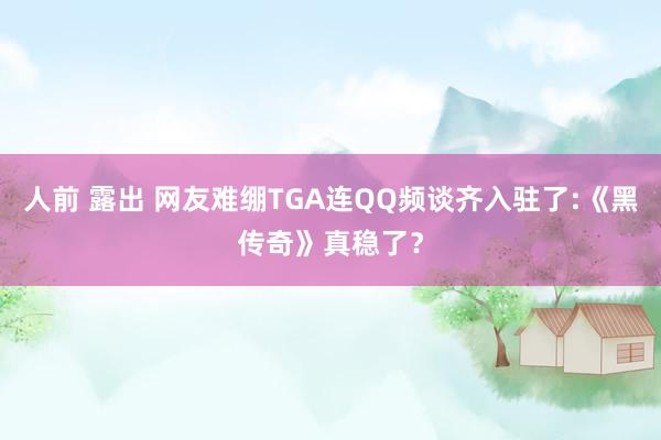 人前 露出 网友难绷TGA连QQ频谈齐入驻了:《黑传奇》真稳了？