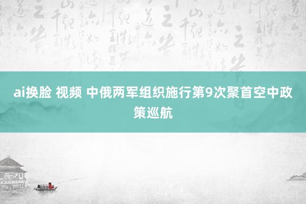 ai换脸 视频 中俄两军组织施行第9次聚首空中政策巡航