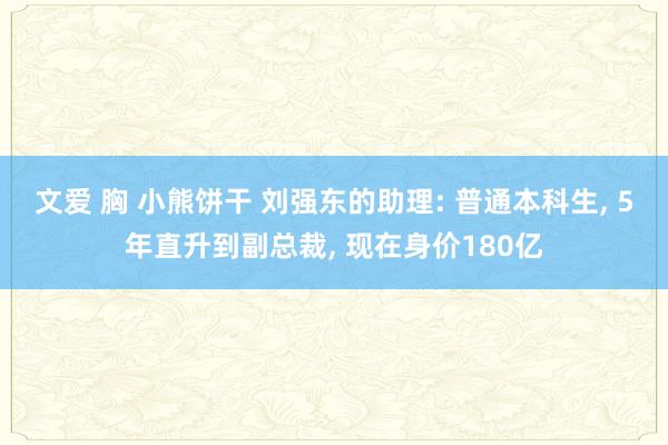 文爱 胸 小熊饼干 刘强东的助理: 普通本科生， 5年直升到副总裁， 现在身价180亿