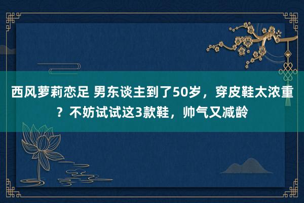 西风萝莉恋足 男东谈主到了50岁，穿皮鞋太浓重？不妨试试这3款鞋，帅气又减龄