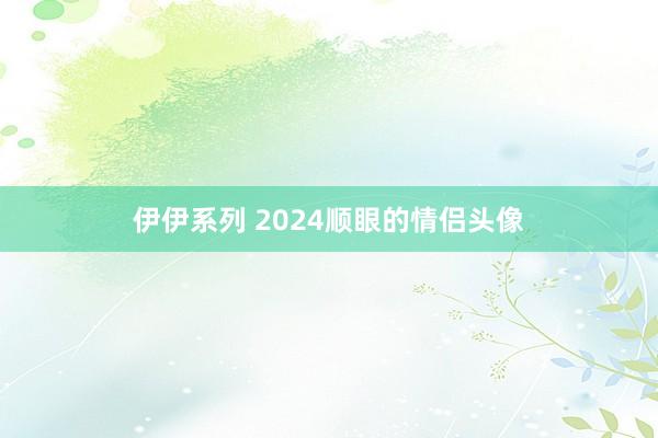 伊伊系列 2024顺眼的情侣头像