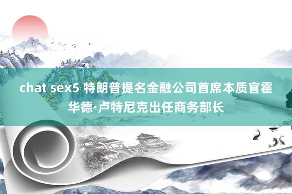 chat sex5 特朗普提名金融公司首席本质官霍华德·卢特尼克出任商务部长