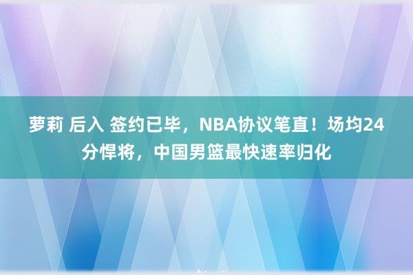 萝莉 后入 签约已毕，NBA协议笔直！场均24分悍将，中国男篮最快速率归化